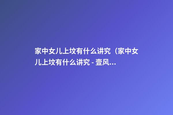 家中女儿上坟有什么讲究（家中女儿上坟有什么讲究 - 壹风水）